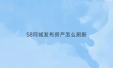 58同城发布房产怎么刷新(58同城发布的房源信息怎么刷新)