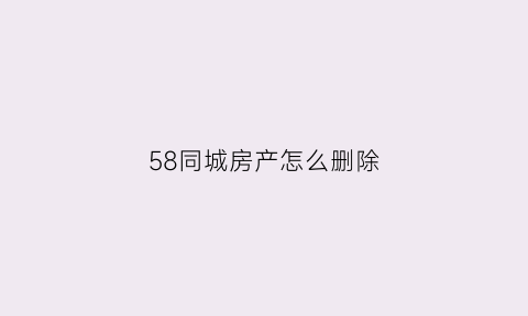 58同城房产怎么删除(58同城卖房信息怎么删除)