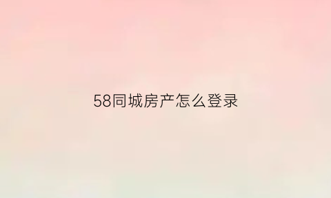 58同城房产怎么登录(58同城怎么登录在哪里)