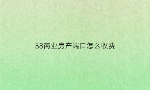 58商业房产端口怎么收费(58卖房端口)