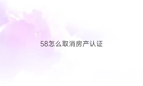 58怎么取消房产认证(怎么取消58的个人认证)