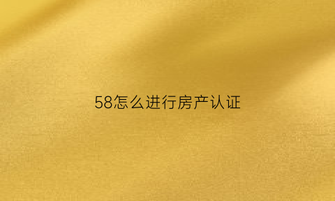 58怎么进行房产认证(58发布房源需要认证怎么认证)