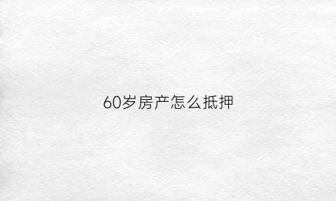 60岁房产怎么抵押(60岁房产怎么抵押贷款)