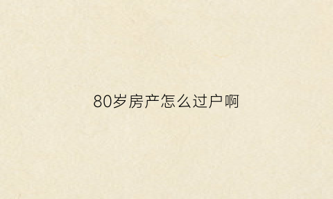 80岁房产怎么过户啊(80岁老人过户的条件)