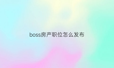 boss房产职位怎么发布(boss怎么发布职位招聘)