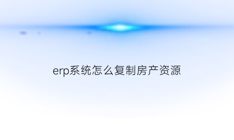 erp系统怎么复制房产资源(erp系统怎么导出客户资料)