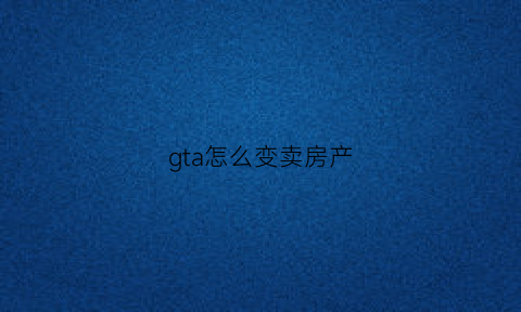 gta怎么变卖房产(gta怎么卖掉房产)