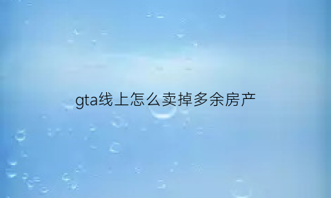 gta线上怎么卖掉多余房产(gta在线怎么卖房子)