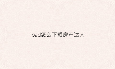 ipad怎么下载房产达人(怎么才能下载房产达人)