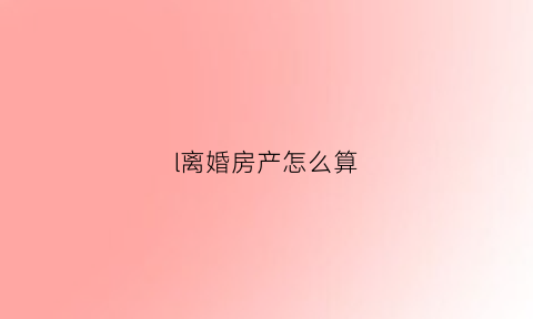 l离婚房产怎么算(离婚房产如何作价)