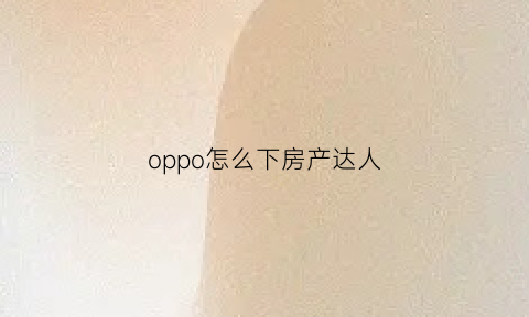 oppo怎么下房产达人(怎么在手机上下载房产达人)