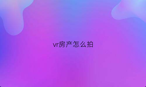 vr房产怎么拍(vr拍摄房源怎么拍)