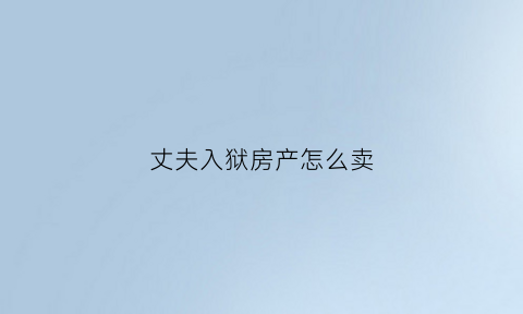 丈夫入狱房产怎么卖(丈夫入狱房产怎么卖掉呢)