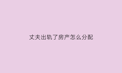 丈夫出轨了房产怎么分配(丈夫出轨夫妻离婚房产分配)
