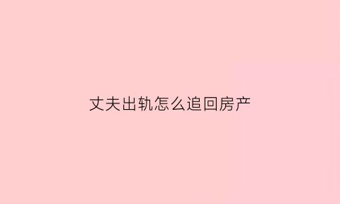 丈夫出轨怎么追回房产(丈夫出轨房产应该怎么分配)