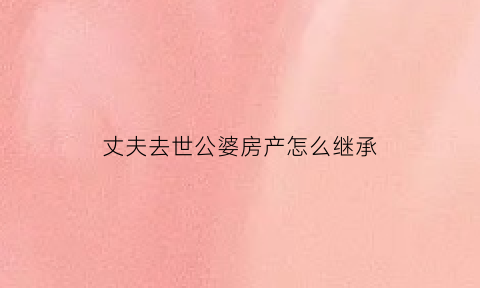 丈夫去世公婆房产怎么继承(丈夫死后公公的房产妻子继承吗)