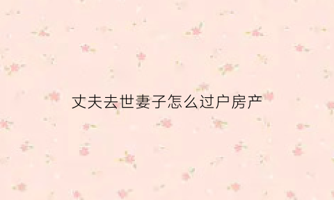 丈夫去世妻子怎么过户房产(丈夫过世房产如何过户给妻子)