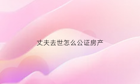 丈夫去世怎么公证房产(丈夫死亡房产能直接公证给妻子吗)