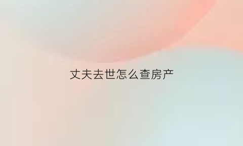 丈夫去世怎么查房产(丈夫过世房产如何分配)