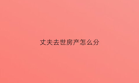 丈夫去世房产怎么分(丈夫死了房产由谁继承)