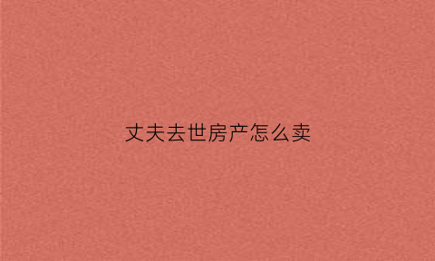 丈夫去世房产怎么卖(丈夫过世卖房程序)