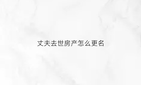丈夫去世房产怎么更名(丈夫过世房产证改成妻子的名字怎么改)