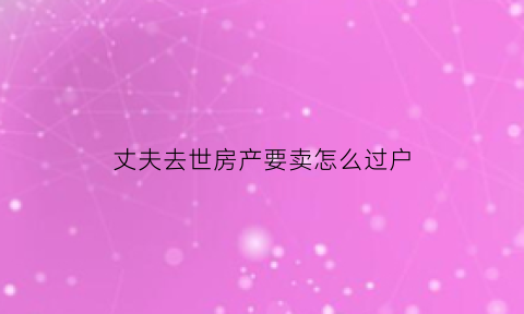丈夫去世房产要卖怎么过户