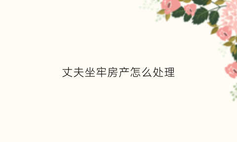 丈夫坐牢房产怎么处理(丈夫坐牢房产怎么处理的)