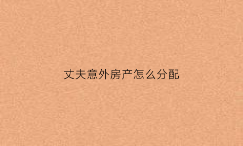 丈夫意外房产怎么分配(丈夫意外死亡婚后房子归谁)
