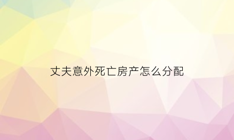 丈夫意外死亡房产怎么分配(丈夫意外死亡遗产分配)