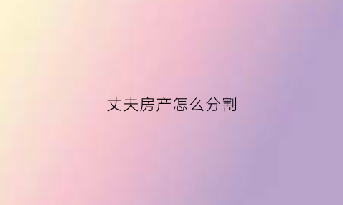 丈夫房产怎么分割(丈夫的房子如何过户给妻子)