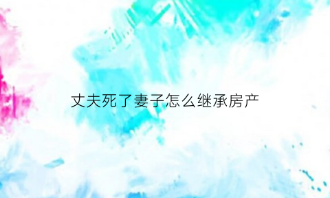 丈夫死了妻子怎么继承房产(丈夫死后妻子可以继承房产吗)