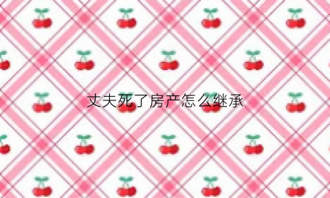 丈夫死了房产怎么继承(如果丈夫死亡房产谁可以处理)