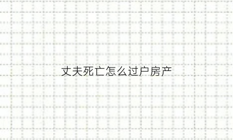 丈夫死亡怎么过户房产(丈夫死亡后房产能过户到妻子名下吗)
