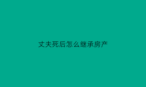 丈夫死后怎么继承房产(丈夫死后继承房产要公正吗)