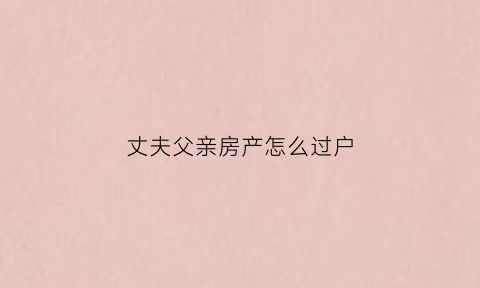 丈夫父亲房产怎么过户(丈夫父母的房子归谁)