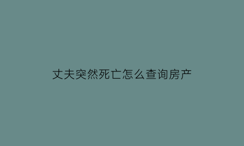 丈夫突然死亡怎么查询房产(丈夫死了房产归谁)