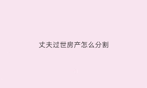 丈夫过世房产怎么分割(丈夫过世了房子怎么办)