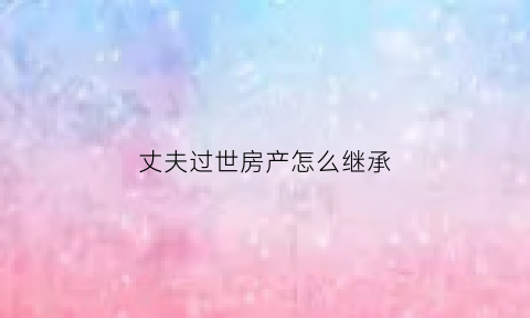 丈夫过世房产怎么继承(丈夫死后房子的继承权)