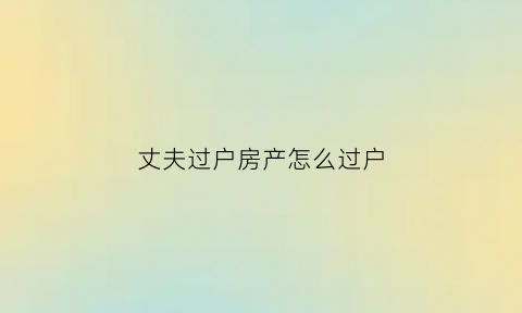 丈夫过户房产怎么过户(丈夫的房产过户到妻子名下需要手续费吗)