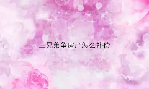 三兄弟争房产怎么补偿(三兄弟共有房产如何出售)