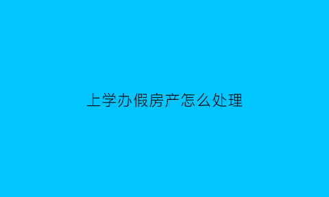 上学办假房产怎么处理(假房产入学后果)