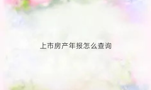 上市房产年报怎么查询(上市房地产公司年报)