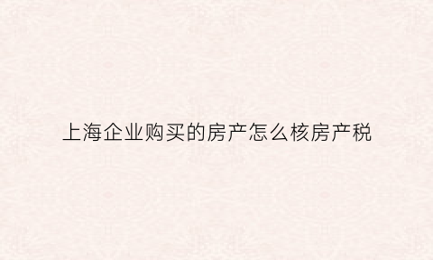 上海企业购买的房产怎么核房产税(上海企业购买商品房)