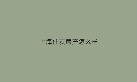 上海住友房产怎么样(上海住友房产怎么样可靠吗)