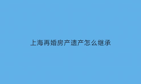 上海再婚房产遗产怎么继承(上海再婚夫妻还能购房吗)