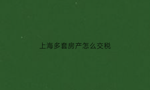 上海多套房产怎么交税(上海几套房子要交房产税)