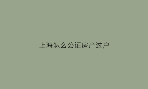 上海怎么公证房产过户(上海房子公证费用怎么收费)