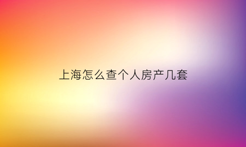 上海怎么查个人房产几套(上海房子如何查询)
