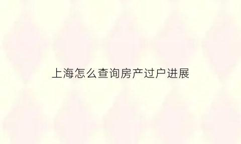 上海怎么查询房产过户进展(上海二手房过户进度查询)